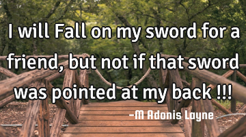 I will Fall on my sword for a friend, but not if that sword was pointed at my back !!!