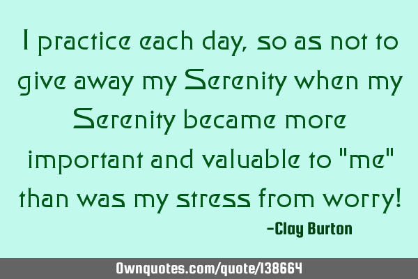 I practice each day, so as not to give away my Serenity when my Serenity became more important and
