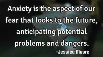 Anxiety is the aspect of our fear that looks to the future, anticipating potential problems and
