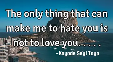 The only thing that can make me to hate you is not to love you.....