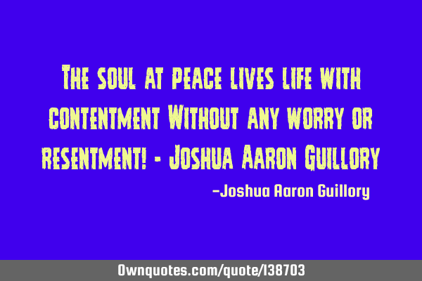The soul at peace lives life with contentment Without any worry or resentment! - Joshua Aaron G
