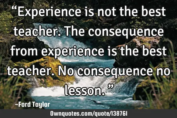 “Experience is not the best teacher. The consequence from experience is the best teacher. No