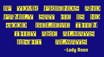 If your friends and family say he is no good, believe them. They are always right. Always.