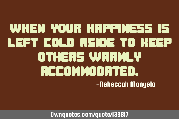 When your happiness is left cold aside to keep others warmly