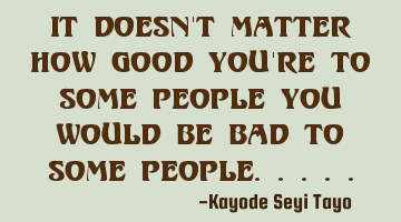 It doesn't matter how good you're to some people you would be bad to some people.....