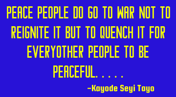 Peace people do go to war not to reignite it but to quench it for everyother people to be