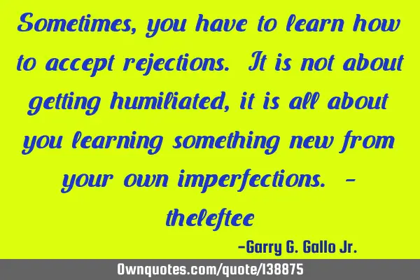 Sometimes, you have to learn how to accept rejections. It is not about getting humiliated, it is