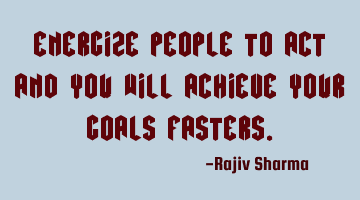 Energize people to act and you will achieve your goals fasters.