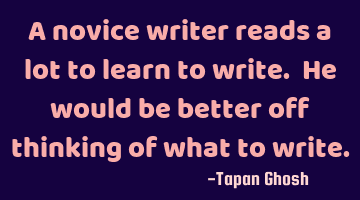 A novice writer reads a lot to learn to write. He would be better off thinking of what to write.