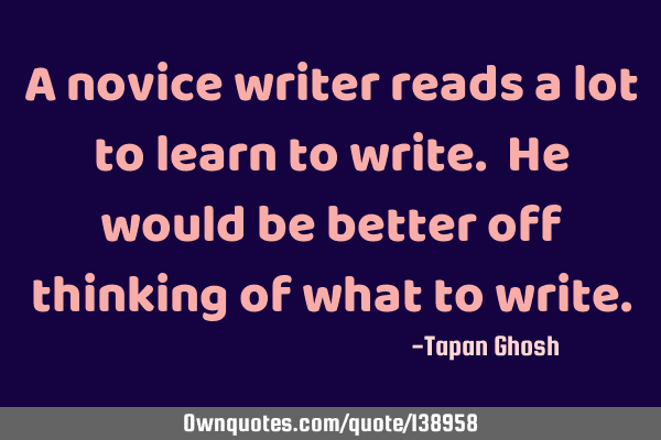 A novice writer reads a lot to learn to write. He would be better off thinking of what to