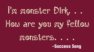 I'm monster Dirk... How are you my fellow monsters....