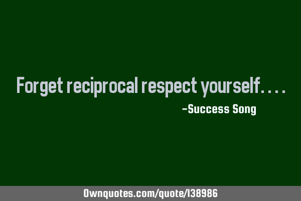 Forget reciprocal respect