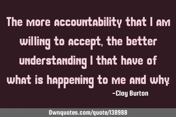 The more accountability that I am willing to accept, the better understanding I that have of what