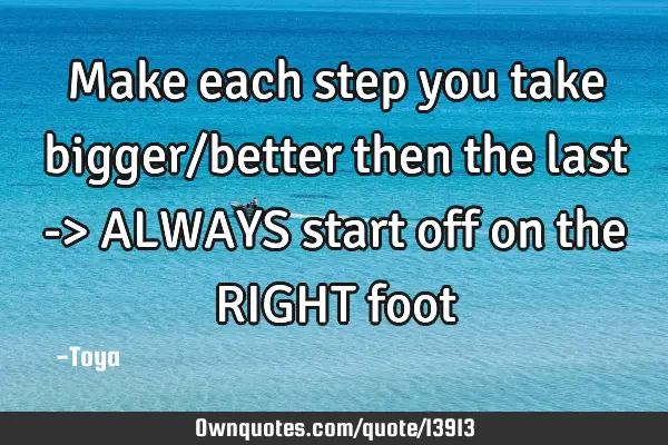 Make each step you take bigger/better then the last -> ALWAYS start off on the RIGHT