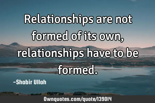 Relationships are not formed of its own, relationships have to be