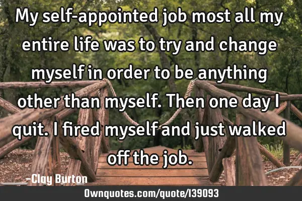 My self-appointed job most all my entire life was to try and change myself in order to be anything