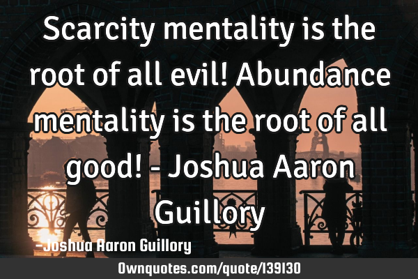 Scarcity mentality is the root of all evil! Abundance mentality is the root of all good! - Joshua A