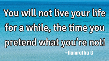 You will not live your life for a while, the time you pretend what you
