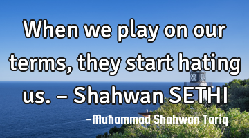 When we play on our terms, they start hating us. – Shahwan SETHI