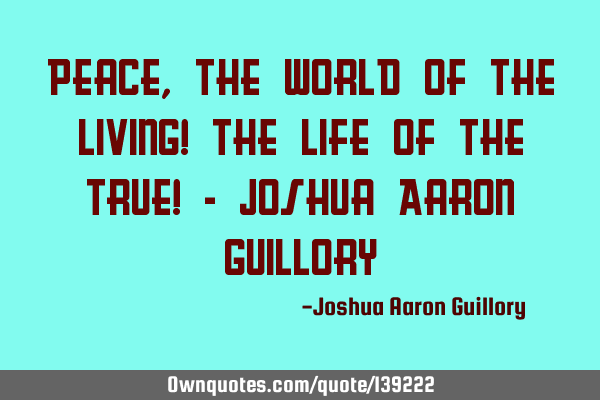 Peace, the world of the living! The life of the true! - Joshua Aaron G