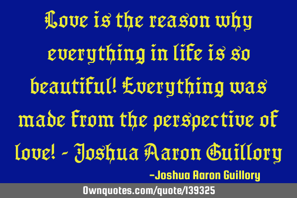 Love is the reason why everything in life is so beautiful! Everything was made from the perspective