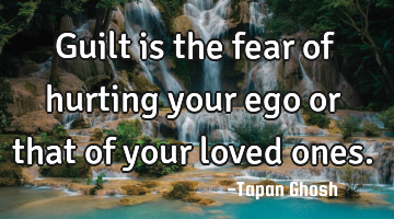 Guilt is the fear of hurting your ego or that of your loved ones.