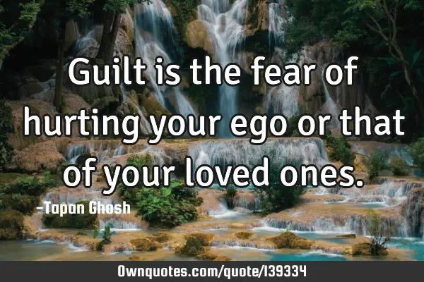 Guilt is the fear of hurting your ego or that of your loved