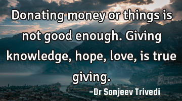 Donating money or things is not good enough. Giving knowledge, hope, love, is true giving.