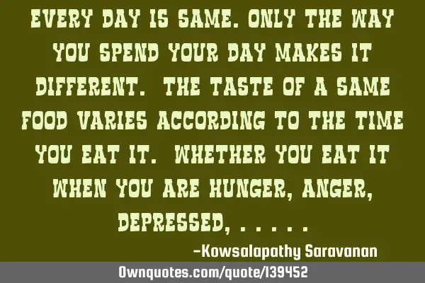 Every day is same.Only the way you spend your day makes it different. The taste of a same food