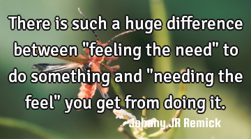There is such a huge difference between "feeling the need" to do something and "needing the feel"
