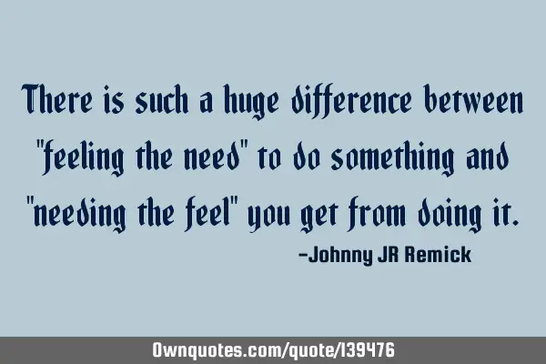 There is such a huge difference between "feeling the need" to do something and "needing the feel"