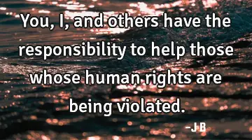You, I, and others have the responsibility to help those whose human rights are being