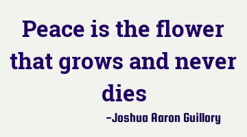 Peace is the flower that grows and never