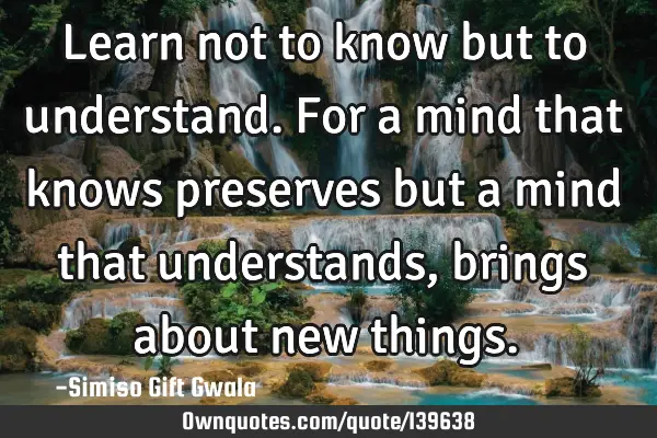 Learn not to know but to understand. For a mind that knows preserves but a mind that understands,