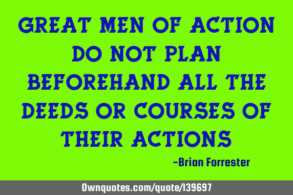Great men of action do not plan beforehand all the deeds or courses of their