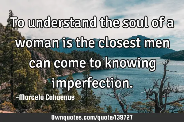 To understand the soul of a woman is the closest men can come to knowing