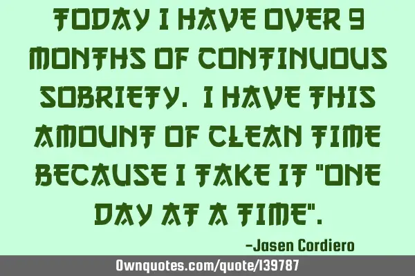 TODAY I HAVE OVER 9 MONTHS OF CONTINUOUS SOBRIETY. I HAVE THIS AMOUNT OF CLEAN TIME BECAUSE I TAKE I