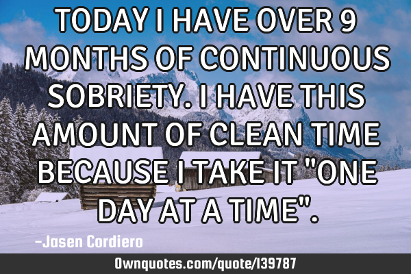 TODAY I HAVE OVER 9 MONTHS OF CONTINUOUS SOBRIETY. I HAVE THIS AMOUNT OF CLEAN TIME BECAUSE I TAKE I