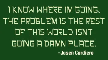 I KNOW WHERE IM GOING, THE PROBLEM IS THE REST OF THIS WORLD ISNT GOING A DAMN PLACE.