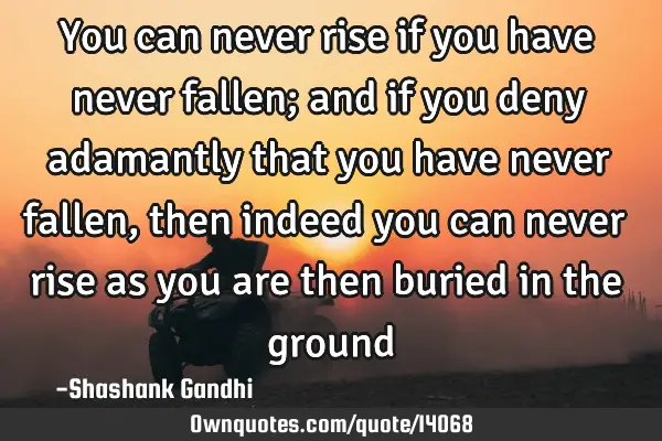 You can never rise if you have never fallen; and if you deny adamantly that you have never fallen,
