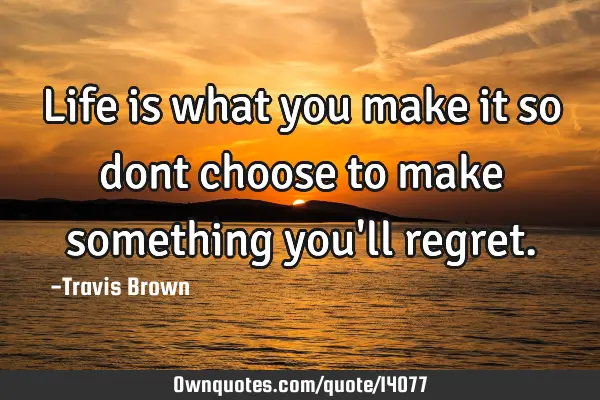 Life is what you make it so dont choose to make something you