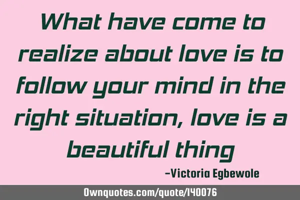 What have come to realize about love is to follow your mind in the right situation , love is a