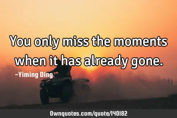 You only miss the moments when it has already