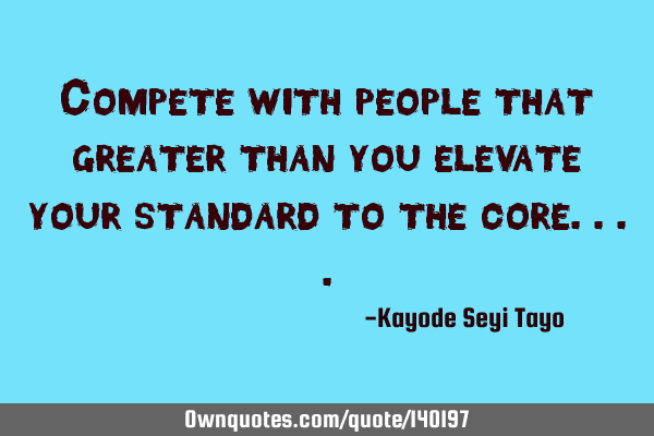 Compete with people that greater than you elevate your standard to the