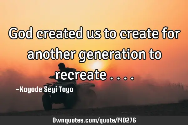 God created us to create for another generation to recreate ..