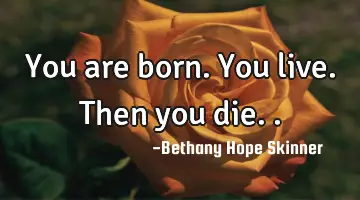 You are born. You live. Then you