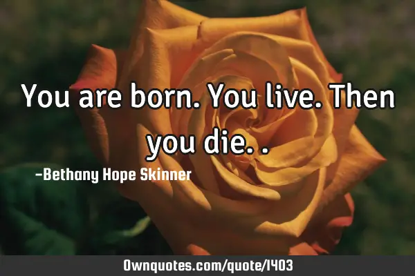 You are born. You live. Then you