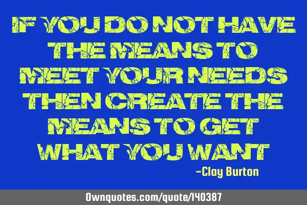 If you do not have the means to meet your needs then create the means to get what you
