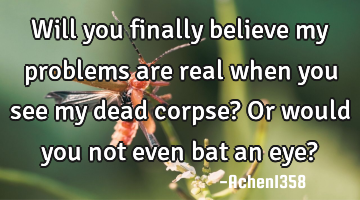 Will you finally believe my problems are real when you see my dead corpse? Or would you not even