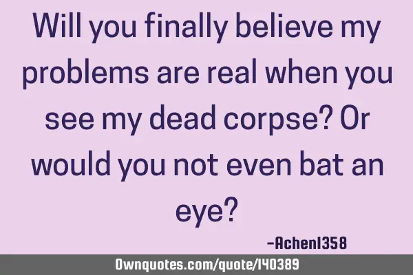 Will you finally believe my problems are real when you see my dead corpse? Or would you not even